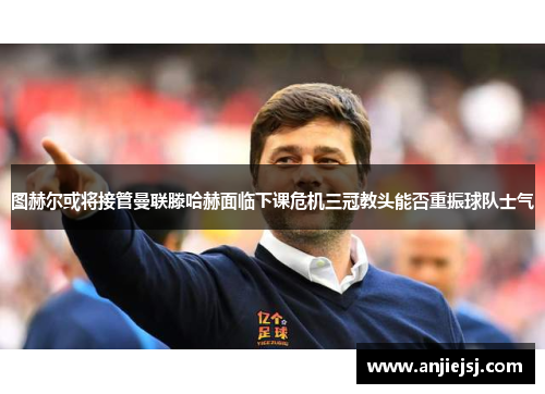 图赫尔或将接管曼联滕哈赫面临下课危机三冠教头能否重振球队士气